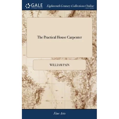 The Practical House Carpenter: Or, Youth's Instructor: Containing a Great Variety of Useful Designs in Carpentry and Architecture. By William Pain Th